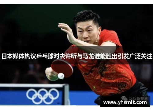 日本媒体热议乒乓球对决许昕与马龙谁能胜出引发广泛关注