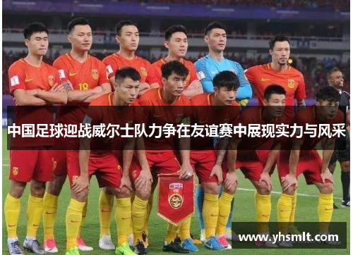 中国足球迎战威尔士队力争在友谊赛中展现实力与风采